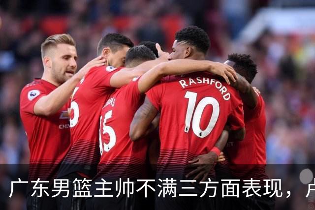广东男篮主帅不满三方面表现，卢卡低迷引争议，徐杰胡明轩需重整状态